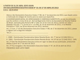  Altera o Ato Declaratório Executivo Codac nº 86, de 1º de dezembro de 2011, que dispõe sobre
a instituição de códigos de receita para os casos que especifica.
 O COORDENADOR-GERAL DE ARRECADAÇÃO E COBRANÇA SUBSTITUTO, no uso da atribuição
que lhe confere o inciso III do art. 312 do Regimento Interno da Secretaria da Receita Federal
do Brasil, aprovado pela Portaria MF nº 203, de 14 de maio de 2012, e tendo em vista o
disposto nos arts. 7º a 10 da Lei nº 12.546, de 14 de dezembro de 2011, e na Medida
Provisória nº 601, de 28 de dezembro de 2012, declara:
 Art. 1º O art. 1º do Ato Declaratório Executivo Codac nº 86, de 1º de dezembro de 2011, passa
a vigorar com a seguinte redação:
 "Art.1º....................................................................................
 ...............................................................................................
 I - 2985 - Contribuição Previdenciária Sobre Receita Bruta - Art. 7º da Lei 12.546/2011; e
 II - 2991 - Contribuição Previdenciária Sobre Receita Bruta - Art. 8º da Lei 12.546/2011 ."(NR)
 Art. 2º Este Ato Declaratório Executivo entra em vigor na data de sua publicação, produzindo
efeitos a partir de 1º de abril de 2013.
 Art. 3º Fica revogado o Ato Declaratório Executivo Codac nº 47, de 25 de abril de 2012.
 FREDERICO IGOR LEITE FABER
 