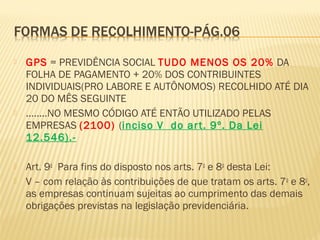  GPS = PREVIDÊNCIA SOCIAL TUDO MENOS OS 20% DA
FOLHA DE PAGAMENTO + 20% DOS CONTRIBUINTES
INDIVIDUAIS(PRO LABORE E AUTÔNOMOS) RECOLHIDO ATÉ DIA
20 DO MÊS SEGUINTE
 ........NO MESMO CÓDIGO ATÉ ENTÃO UTILIZADO PELAS
EMPRESAS (2100) (inciso V do art. 9º. Da Lei
12.546).-
 Art. 9o
  Para fins do disposto nos arts. 7o
e 8o
desta Lei:  
 V – com relação às contribuições de que tratam os arts. 7o
e 8o
,
as empresas continuam sujeitas ao cumprimento das demais
obrigações previstas na legislação previdenciária.
 