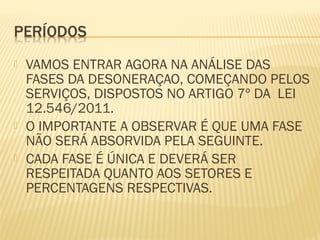  VAMOS ENTRAR AGORA NA ANÁLISE DAS
FASES DA DESONERAÇAO, COMEÇANDO PELOS
SERVIÇOS, DISPOSTOS NO ARTIGO 7º DA LEI
12.546/2011.
 O IMPORTANTE A OBSERVAR É QUE UMA FASE
NÃO SERÁ ABSORVIDA PELA SEGUINTE.
 CADA FASE É ÚNICA E DEVERÁ SER
RESPEITADA QUANTO AOS SETORES E
PERCENTAGENS RESPECTIVAS.
 