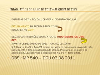 • EMPRESAS DE TI / TIC/ CALL CENTER = DEVERÃO CALCULAR:
• FATURAMENTO DA RECEITA BRUTA X 2,5%
• RECOLHER NO DARF
• DEMAIS CONTRIBUIÇÕES SOBRE A FOLHA: TUDO MENOS OS 20%
• GPS
• A PARTIR DE DEZEMBRO DE 2011 – ART. 52, Lei 12546
• § 2o
Os arts. 7o
a 9o
e 14 a 21 entram em vigor no primeiro dia do quarto mês
subsequente à data de publicação da Medida Provisória no
540, de 2 de
agosto de 2011, observado o disposto nos §§ 3o
e 4o
deste artigo.
• OBS.: MP 540 – DOU 03.08.2011
 