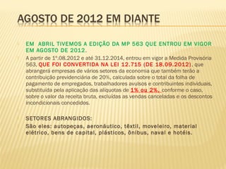  EM ABRIL TIVEMOS A EDIÇÃO DA MP 563 QUE ENTROU EM VIGOR
EM AGOSTO DE 2012.
 A partir de 1º.08.2012 e até 31.12.2014, entrou em vigor a Medida Provisória
563, QUE FOI CONVERTIDA NA LEI 12.715 (DE 18.09.2012), que
abrangerá empresas de vários setores da economia que também terão a
contribuição previdenciária de 20%, calculada sobre o total da folha de
pagamento de empregados, trabalhadores avulsos e contribuintes individuais,
substituída pela aplicação das alíquotas de 1% ou 2%, conforme o caso,
sobre o valor da receita bruta, excluídas as vendas canceladas e os descontos
incondicionais concedidos.
  
 SETORES ABRANGIDOS:
 São eles: autopeças, aeronáutico, têxtil, moveleiro, material
elétrico, bens de capital, plásticos, ônibus, naval e hotéis.
 