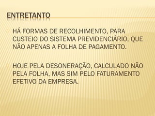  HÁ FORMAS DE RECOLHIMENTO, PARA
CUSTEIO DO SISTEMA PREVIDENCIÁRIO, QUE
NÃO APENAS A FOLHA DE PAGAMENTO.
 HOJE PELA DESONERAÇÃO, CALCULADO NÃO
PELA FOLHA, MAS SIM PELO FATURAMENTO
EFETIVO DA EMPRESA.
 