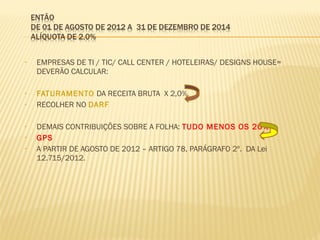 • EMPRESAS DE TI / TIC/ CALL CENTER / HOTELEIRAS/ DESIGNS HOUSE=
DEVERÃO CALCULAR:
• FATURAMENTO DA RECEITA BRUTA X 2,0%
• RECOLHER NO DARF
• DEMAIS CONTRIBUIÇÕES SOBRE A FOLHA: TUDO MENOS OS 20%
• GPS
• A PARTIR DE AGOSTO DE 2012 – ARTIGO 78, PARÁGRAFO 2º. DA Lei
12.715/2012.
 