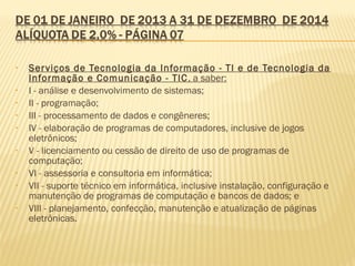 • Serviços de Tecnologia da Informação - TI e de Tecnologia da
Informação e Comunicação - TIC, a saber:
• I - análise e desenvolvimento de sistemas;
• II - programação;
• III - processamento de dados e congêneres;
• IV - elaboração de programas de computadores, inclusive de jogos
eletrônicos;
• V - licenciamento ou cessão de direito de uso de programas de
computação;
• VI - assessoria e consultoria em informática;
• VII - suporte técnico em informática, inclusive instalação, configuração e
manutenção de programas de computação e bancos de dados; e
• VIII - planejamento, confecção, manutenção e atualização de páginas
eletrônicas.
 