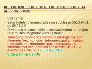 • Call center
• Setor hoteleiro enquadradas na subclasse 5510-8/01
do CNAE 2.0
• Atividades de concepção, desenvolvimento ou projeto
de circuitos integrados (desing house)
• Transporte rodoviário coletivo de passageiros, com
itinerário fixo, municipal, intermunicipal em região
metropolitana, intermunicipal, interestadual e
internacional enquadradas nas classes 4921-3 e
4922-1 da CNAE 2.0 – LEI 12.715
• Vide página 07/08
 