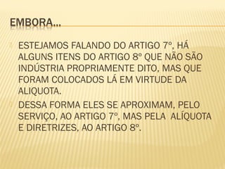  ESTEJAMOS FALANDO DO ARTIGO 7º, HÁ
ALGUNS ITENS DO ARTIGO 8º QUE NÃO SÃO
INDÚSTRIA PROPRIAMENTE DITO, MAS QUE
FORAM COLOCADOS LÁ EM VIRTUDE DA
ALIQUOTA.
 DESSA FORMA ELES SE APROXIMAM, PELO
SERVIÇO, AO ARTIGO 7º, MAS PELA ALÍQUOTA
E DIRETRIZES, AO ARTIGO 8º.
 