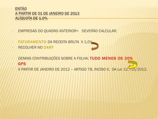 • EMPRESAS DO QUADRO ANTERIOR= DEVERÃO CALCULAR:
• FATURAMENTO DA RECEITA BRUTA X 1,0%
• RECOLHER NO DARF
• DEMAIS CONTRIBUIÇÕES SOBRE A FOLHA: TUDO MENOS OS 20%
• GPS
• A PARTIR DE JANEIRO DE 2012 – ARTIGO 78, INCISO II, DA Lei 12.715/2012.
 