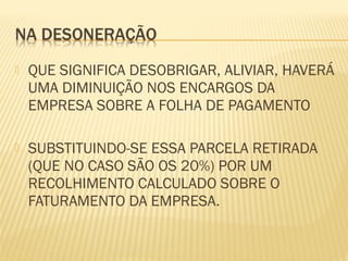  QUE SIGNIFICA DESOBRIGAR, ALIVIAR, HAVERÁ
UMA DIMINUIÇÃO NOS ENCARGOS DA
EMPRESA SOBRE A FOLHA DE PAGAMENTO
 SUBSTITUINDO-SE ESSA PARCELA RETIRADA
(QUE NO CASO SÃO OS 20%) POR UM
RECOLHIMENTO CALCULADO SOBRE O
FATURAMENTO DA EMPRESA.
 