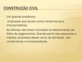  Um grande problema :
 empresas que atuam como construtoras e
incorporadoras.
 As últimas não foram incluídas na desoneração da
folha de pagamentos. Grande parte das pequenas e
médias empresas desse ramo de atividade são
construtoras e incorporadoras.
 