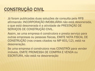  Já foram publicadas duas soluções de consulta pela RFB
afirmando: INCORPORAÇÃO IMOBILIÁRIA não está desonerada,
o que está desonerada é a atividade de PRESTAÇÃO DE
SERVIÇOS DE CONSTRUÇÃO CIVIL.
 Assim, se uma empresa é construtora e presta serviço para
outras empresas ou pessoas físicas, EMITE NOTA FISCAL DE
CONSTRUÇÃO (nos cnaes citados na MP 601/12), está na
desoneração.
 Se uma empresa é construtora mas CONSTRÓI para vender
imóveis, EMITE PROMESSA DE COMPRA E VENDA ou
ESCRITURA, não está na desoneração
 