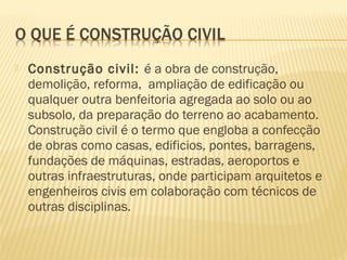  Construção civil: é a obra de construção,
demolição, reforma, ampliação de edificação ou
qualquer outra benfeitoria agregada ao solo ou ao
subsolo, da preparação do terreno ao acabamento.
Construção civil é o termo que engloba a confecção
de obras como casas, edificios, pontes, barragens,
fundações de máquinas, estradas, aeroportos e
outras infraestruturas, onde participam arquitetos e
engenheiros civis em colaboração com técnicos de
outras disciplinas.
 