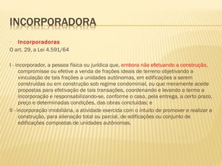 • Incorporadoras
O art. 29, a Lei 4.591/64
I - incorporador, a pessoa física ou jurídica que, embora não efetuando a construção,
compromisse ou efetive a venda de frações ideais de terreno objetivando a
vinculação de tais frações a unidades autônomas, em edificações a serem
construídas ou em construção sob regime condominial, ou que meramente aceite
propostas para efetivação de tais transações, coordenando e levando a termo a
incorporação e responsabilizando-se, conforme o caso, pela entrega, a certo prazo,
preço e determinadas condições, das obras concluídas; e
II - incorporação imobiliária, a atividade exercida com o intuito de promover e realizar a
construção, para alienação total ou parcial, de edificações ou conjunto de
edificações compostas de unidades autônomas.
 