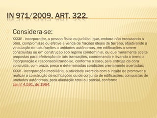  Considera-se:
 XXXIV - incorporador, a pessoa física ou jurídica, que, embora não executando a
obra, compromisse ou efetive a venda de frações ideais de terreno, objetivando a
vinculação de tais frações a unidades autônomas, em edificações a serem
construídas ou em construção sob regime condominial, ou que meramente aceite
propostas para efetivação de tais transações, coordenando e levando a termo a
incorporação e responsabilizando-se, conforme o caso, pela entrega da obra
concluída, com prazo, preço e determinadas condições previamente acertadas;
 XXXV - incorporação imobiliária, a atividade exercida com o intuito de promover e
realizar a construção de edificações ou de conjunto de edificações, compostas de
unidades autônomas, para alienação total ou parcial, conforme
Lei nº 4.591, de 1964;
 