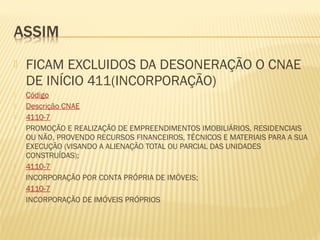  FICAM EXCLUIDOS DA DESONERAÇÃO O CNAE
DE INÍCIO 411(INCORPORAÇÃO)
 Código
 Descrição CNAE
 4110-7
 PROMOÇÃO E REALIZAÇÃO DE EMPREENDIMENTOS IMOBILIÁRIOS, RESIDENCIAIS
OU NÃO, PROVENDO RECURSOS FINANCEIROS, TÉCNICOS E MATERIAIS PARA A SUA
EXECUÇÃO (VISANDO A ALIENAÇÃO TOTAL OU PARCIAL DAS UNIDADES
CONSTRUÍDAS);
 4110-7
 INCORPORAÇÃO POR CONTA PRÓPRIA DE IMÓVEIS;
 4110-7
 INCORPORAÇÃO DE IMÓVEIS PRÓPRIOS
 