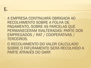  A EMPRESA CONTINUARÁ OBRIGADA AO
RECOLHIMENTO SOBRE A FOLHA DE
PAGAMENTO, SOBRE AS PARCELAS QUE
PERMANECERAM INALTERADAS: PARTE DOS
EMPREGADOS / RAT / COOPERATIVAS /
TERCEIROS.
 O RECOLHIMENTO DO VALOR CALCULADO
SOBRE O FATURAMENTO SERÁ RECOLHIDO A
PARTE ATRAVÉS DO DARF.
 