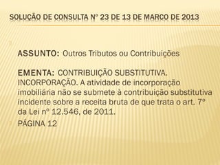   
ASSUNTO: Outros Tributos ou Contribuições
EMENTA: CONTRIBUIÇÃO SUBSTITUTIVA.
INCORPORAÇÃO. A atividade de incorporação
imobiliária não se submete à contribuição substitutiva
incidente sobre a receita bruta de que trata o art. 7º
da Lei nº 12.546, de 2011.
 PÁGINA 12
 