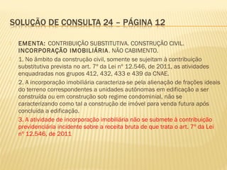  EMENTA: CONTRIBUIÇÃO SUBSTITUTIVA. CONSTRUÇÃO CIVIL.
INCORPORAÇÃO IMOBILIÁRIA. NÃO CABIMENTO.
 1. No âmbito da construção civil, somente se sujeitam à contribuição
substitutiva prevista no art. 7º da Lei nº 12.546, de 2011, as atividades
enquadradas nos grupos 412, 432, 433 e 439 da CNAE.
 2. A incorporação imobiliária caracteriza-se pela alienação de frações ideais
do terreno correspondentes a unidades autônomas em edificação a ser
construída ou em construção sob regime condominial, não se
caracterizando como tal a construção de imóvel para venda futura após
concluída a edificação.
 3. A atividade de incorporação imobiliária não se submete à contribuição
previdenciária incidente sobre a receita bruta de que trata o art. 7º da Lei
nº 12.546, de 2011
 