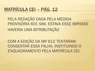  PELA REDAÇÃO DADA PELA MEDIDA
PROVISÓRIA 601 SIM, ESTAVA ESSE IMPASSE
 HAVERIA UMA BITRIBUTAÇÃO
 COM A EDIÇÃO DA MP 612 TENTARAM
CONSERTAR ESSA FALHA, INSTITUINDO O
ENQUADRAMENTO PELA MATRÍCULA CEI.
 