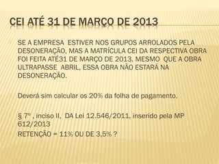  SE A EMPRESA ESTIVER NOS GRUPOS ARROLADOS PELA
DESONERAÇÃO, MAS A MATRÍCULA CEI DA RESPECTIVA OBRA
FOI FEITA ATÉ31 DE MARÇO DE 2013, MESMO QUE A OBRA
ULTRAPASSE ABRIL, ESSA OBRA NÃO ESTARÁ NA
DESONERAÇÃO.
 Deverá sim calcular os 20% da folha de pagamento.
 § 7º , inciso II, DA Lei 12.546/2011, inserido pela MP
612/2013
 RETENÇÃO = 11% OU DE 3,5% ?
 