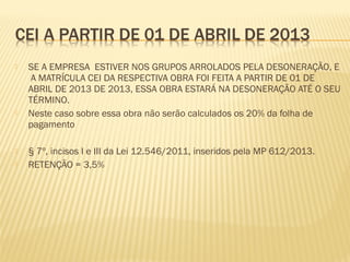  SE A EMPRESA ESTIVER NOS GRUPOS ARROLADOS PELA DESONERAÇÃO, E
A MATRÍCULA CEI DA RESPECTIVA OBRA FOI FEITA A PARTIR DE 01 DE
ABRIL DE 2013 DE 2013, ESSA OBRA ESTARÁ NA DESONERAÇÃO ATÉ O SEU
TÉRMINO.
 Neste caso sobre essa obra não serão calculados os 20% da folha de
pagamento
 § 7º, incisos I e III da Lei 12.546/2011, inseridos pela MP 612/2013.
 RETENÇÃO = 3,5%
 