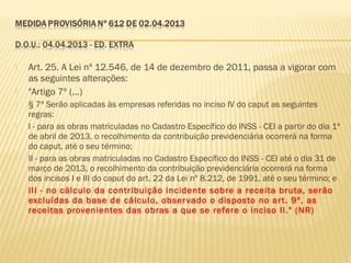  Art. 25. A Lei nº 12.546, de 14 de dezembro de 2011, passa a vigorar com
as seguintes alterações:
 "Artigo 7º (...)
 § 7º Serão aplicadas às empresas referidas no inciso IV do caput as seguintes
regras:
 I - para as obras matriculadas no Cadastro Específico do INSS - CEI a partir do dia 1º
de abril de 2013, o recolhimento da contribuição previdenciária ocorrerá na forma
do caput, até o seu término;
 II - para as obras matriculadas no Cadastro Específico do INSS - CEI até o dia 31 de
março de 2013, o recolhimento da contribuição previdenciária ocorrerá na forma
dos incisos I e III do caput do art. 22 da Lei nº 8.212, de 1991, até o seu término; e
 III - no cálculo da contribuição incidente sobre a receita bruta, serão
excluídas da base de cálculo, observado o disposto no art. 9º, as
receitas provenientes das obras a que se refere o inciso II." (NR)
 