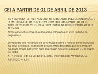  SE A EMPRESA ESTIVER NOS GRUPOS ARROLADOS PELA DESONERAÇÃO, E
A MATRÍCULA CEI DA RESPECTIVA OBRA FOI FEITA A PARTIR DE 01 DE
ABRIL DE 2013 DE 2013, ESSA OBRA ESTARÁ NA DESONERAÇÃO ATÉ O SEU
TÉRMINO.
 Neste caso sobre essa obra não serão calculados os 20% da folha de
pagamento
 Lembrando que no cálculo da contribuição sobre a receita, serão excluidas
da base de cálculo, as receitas provenientes das obras que não entraram
na desoneração por terem suas matrículas sido efetuadas até 31 de março
de 2013.
 § 7º, incisos I e III da Lei 12.546/2011, inseridos pela MP 612/2013.
 RETENÇÃO = 3,5%
 