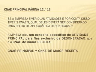  SE A EMPRESA TIVER DUAS ATIVIDADES E POR CONTA DISSO
TIVER 2 CNAE’S, QUAL DELES DEVERÁ SER CONSIDERADO
PARA EFEITO DE APLICAÇÃO DA DESONERAÇAO?
 A MP 612 criou um conceito específico de ATIVIDADE
PRINCIPAL para fins exclusivo da DESONERAÇÃO, que
é o CNAE de maior RECEITA.
 CNAE PRINCIPAL = CNAE DE MAIOR RECEITA

 