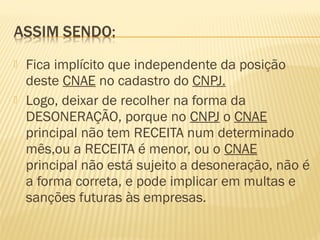  Fica implícito que independente da posição
deste CNAE no cadastro do CNPJ.
 Logo, deixar de recolher na forma da
DESONERAÇÃO, porque no CNPJ o CNAE
principal não tem RECEITA num determinado
mês,ou a RECEITA é menor, ou o CNAE
principal não está sujeito a desoneração, não é
a forma correta, e pode implicar em multas e
sanções futuras às empresas.
 