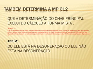  QUE A DETERMINAÇÃO DO CNAE PRINCIPAL
EXCLUI DO CÁLCULO A FORMA MISTA .
 "Artigo 9º (...)
 § 9º As empresas para as quais a substituição da contribuição previdenciária sobre a folha de pagamento pela contribuição
sobre a receita bruta estiver vinculada ao seu enquadramento no CNAE deverão considerar apenas o CNAE relativo a sua
atividade principal, assim considerada aquela de maior receita auferida ou esperada, não lhes sendo aplicado o disposto no §
1º.
 ASSIM:
 OU ELE ESTÁ NA DESONERAÇAO OU ELE NÃO
ESTÁ NA DESONERAÇÃO.
 