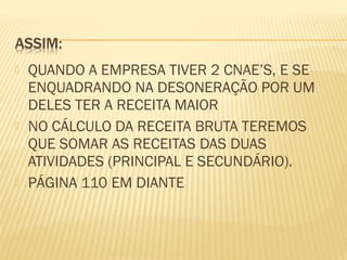  QUANDO A EMPRESA TIVER 2 CNAE’S, E SE
ENQUADRANDO NA DESONERAÇÃO POR UM
DELES TER A RECEITA MAIOR
 NO CÁLCULO DA RECEITA BRUTA TEREMOS
QUE SOMAR AS RECEITAS DAS DUAS
ATIVIDADES (PRINCIPAL E SECUNDÁRIO).
 PÁGINA 110 EM DIANTE
 