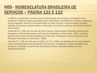  “A NBS é o classificador nacional para a identificação dos serviços e intangíveis como
Produtos e viabiliza a adequada elaboração, fiscalização e avaliação de políticas públicas de
forma integrada. Visando a competitividade do setor, propicia a harmonização de ações
voltadas ao fomento empreendedor, à tributação, às compras públicas, ao comércio exterior,
entre outras”.
 O Decreto Nº 7.708, de 2 de abril de 2012 Institui a Nomenclatura Brasileira de Serviços,
Intangíveis e Outras Operações que Produzam Variações no Patrimônio - NBS e as Notas
Explicativas da Nomenclatura Brasileira de Serviços, Intangíveis e Outras Operações que
Produzam Variações no Patrimônio - NEBS.
 “Decreto Nº 7.708, de 2 de abril de 2012. Art. 2º. A NBS será adotada como nomenclatura
única na classificação das transações com serviços, intangíveis e outras operações que
produzam variações no patrimônio das pessoas físicas, pessoas jurídicas e entes
despersonalizados”.
 