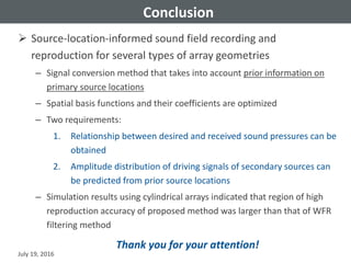 Conclusion
 Source-location-informed sound field recording and
reproduction for several types of array geometries
– Signal conversion method that takes into account prior information on
primary source locations
– Spatial basis functions and their coefficients are optimized
– Two requirements:
1. Relationship between desired and received sound pressures can be
obtained
2. Amplitude distribution of driving signals of secondary sources can
be predicted from prior source locations
– Simulation results using cylindrical arrays indicated that region of high
reproduction accuracy of proposed method was larger than that of WFR
filtering method
July 19, 2016
Thank you for your attention!
 