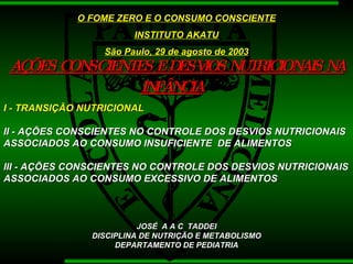 AÇÕES CONSCIENTES E DESVIOS NUTRICIONAIS NA INFÂNCIA   O FOME ZERO E O CONSUMO CONSCIENTE INSTITUTO AKATU São Paulo, 29 de agosto de 2003 I - TRANSIÇÃO NUTRICIONAL   II - AÇÕES CONSCIENTES NO CONTROLE DOS DESVIOS NUTRICIONAIS ASSOCIADOS AO CONSUMO INSUFICIENTE  DE ALIMENTOS III - AÇÕES CONSCIENTES NO CONTROLE DOS DESVIOS NUTRICIONAIS ASSOCIADOS AO CONSUMO EXCESSIVO DE ALIMENTOS  JOSÉ  A A C  TADDEI DISCIPLINA DE NUTRIÇÃO E METABOLISMO DEPARTAMENTO DE PEDIATRIA 