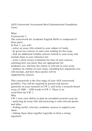 AES Coursework Assessment Brief (International Foundation
Year)
What
Coursework 1:
The coursework for Academic English Skills is comprised of
three parts:
In Part 1, you will:
- select an essay title related to your subject of study.
- be given two sources to start your reading for the essay.
- find six additional reliable sources related to your essay and
include them in your reference list.
- write a short source evaluation for four of your sources,
outlining how you know they are appropriate for
academic use, and how the source is relevant to your essay
- produce an outline of your essay, including key arguments you
will include, and how these points will be
supported by sources.
This coursework is the first stage of your AES coursework
portfolio. You will be required to present and answer
questions on your research in CW 2, and write a research-based
essay of 1000 – 1500 words in CW 3. There is no
word limit for CW 1.
Why
CW 1 tests your ability to plan an extended research essay by:
- analysing an essay title and answering it with relevant points
and ideas.
- finding useful, relevant, academic sources to support your
ideas.
- linking these ideas together logically to form a strong
argument.
 