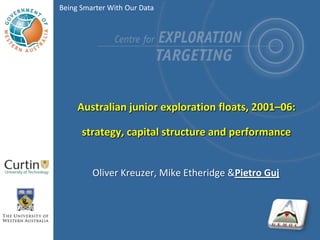 Being Smarter With Our Data




     Australian junior exploration floats, 2001–06:

      strategy, capital structure and performance


         Oliver Kreuzer, Mike Etheridge &Pietro Guj
 