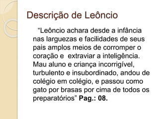 Descrição de Leôncio
“Leôncio achara desde a infância
nas larguezas e facilidades de seus
pais amplos meios de corromper o
coração e extraviar a inteligência.
Mau aluno e criança incorrigível,
turbulento e insubordinado, andou de
colégio em colégio, e passou como
gato por brasas por cima de todos os
preparatórios” Pag.: 08.
 