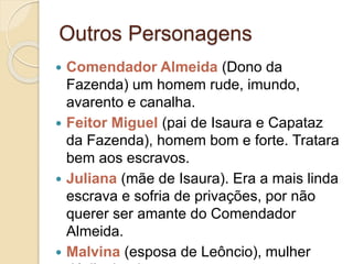 Outros Personagens
 Comendador Almeida (Dono da
Fazenda) um homem rude, imundo,
avarento e canalha.
 Feitor Miguel (pai de Isaura e Capataz
da Fazenda), homem bom e forte. Tratara
bem aos escravos.
 Juliana (mãe de Isaura). Era a mais linda
escrava e sofria de privações, por não
querer ser amante do Comendador
Almeida.
 Malvina (esposa de Leôncio), mulher
 