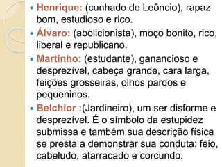  Henrique: (cunhado de Leôncio), rapaz
bom, estudioso e rico.
 Álvaro: (abolicionista), moço bonito, rico,
liberal e republicano.
 Martinho: (estudante), ganancioso e
desprezível, cabeça grande, cara larga,
feições grosseiras, olhos pardos e
pequeninos.
 Belchior :(Jardineiro), um ser disforme e
desprezível. É o símbolo da estupidez
submissa e também sua descrição física
se presta a demonstrar sua conduta: feio,
cabeludo, atarracado e corcundo.
 