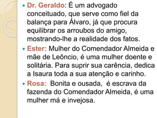  Dr. Geraldo: É um advogado
conceituado, que serve como fiel da
balança para Álvaro, já que procura
equilibrar os arroubos do amigo,
mostrando-lhe a realidade dos fatos.
 Ester: Mulher do Comendador Almeida e
mãe de Leôncio, é uma mulher doente e
solitária. Para suprir sua carência, dedica
a Isaura toda a sua atenção e carinho.
 Rosa: Bonita e ousada, é escrava da
fazenda do Comendador Almeida, é uma
mulher má e invejosa.
 
