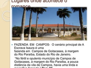Lugares onde acontece o
romance
 FAZENDA EM CAMPOS‐ O cenário principal de A
Escrava Isaura é uma
fazenda em Campos de Goitacases, à margem
do Rio Paraíba, Estado do Rio de Janeiro.
“No fértil e opulento município de Campos de
Goitacases, à margem do Rio Paraíba, a pouca
distância da vila de Campos, havia uma linda e
 