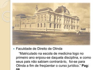  Faculdade de Direito de Olinda
“Matriculado na escola de medicina logo no
primeiro ano enjoou-se daquela disciplina, e como
seus pais não sabiam contrariá-lo, foi-se para
Olinda a fim de freqüentar o curso jurídico.” Pag:
 