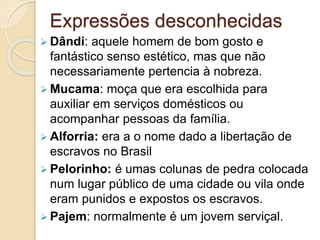 Expressões desconhecidas
 Dândi: aquele homem de bom gosto e
fantástico senso estético, mas que não
necessariamente pertencia à nobreza.
 Mucama: moça que era escolhida para
auxiliar em serviços domésticos ou
acompanhar pessoas da família.
 Alforria: era a o nome dado a libertação de
escravos no Brasil
 Pelorinho: é umas colunas de pedra colocada
num lugar público de uma cidade ou vila onde
eram punidos e expostos os escravos.
 Pajem: normalmente é um jovem serviçal.
 