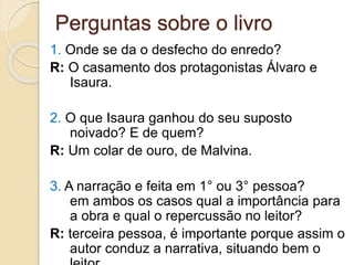 Perguntas sobre o livro
1. Onde se da o desfecho do enredo?
R: O casamento dos protagonistas Álvaro e
Isaura.
2. O que Isaura ganhou do seu suposto
noivado? E de quem?
R: Um colar de ouro, de Malvina.
3. A narração e feita em 1° ou 3° pessoa?
em ambos os casos qual a importância para
a obra e qual o repercussão no leitor?
R: terceira pessoa, é importante porque assim o
autor conduz a narrativa, situando bem o
 