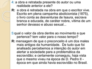 4: a obra e retratada presente do autor ou uma
realidade anterior a ele?
R: a obra é retratada na obra em que o escritor vive.
Escrito em plena campanha abolicionista (1875),
o livro conta as desventuras de Isaura, escrava
branca e educada, de caráter nobre, vítima de um
senhor devasso e abuso sexual...
5:qual o valor da obra dentre ao movimento a que
pertence? tem valor para o nosso tempo?
R: mensagem de que o preconceito é um dos males
mais antigos da humanidade. De tudo que foi
analisado percebemos a intenção do autor em
alertar a sociedade para a problemática da
escravidão; e certamente conseguiu, haja vista
que o mesmo viveu na época de D. Pedro II -
época em que ainda havia escravidão no Brasil.
 