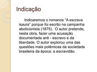 Indicação
Indicaremos o romance “A escrava
isaura” porque foi escrito na campanha
abolicionista (1875). O autor pretende,
nesta obra, fazer uma acusação
documentada anti - escravo e da
liberdade. O autor explorou uma das
questões mais polêmicas da sociedade
brasileira da época: a escravidão.
 