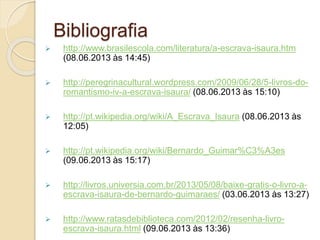 Bibliografia
 http://www.brasilescola.com/literatura/a-escrava-isaura.htm
(08.06.2013 às 14:45)
 http://peregrinacultural.wordpress.com/2009/06/28/5-livros-do-
romantismo-iv-a-escrava-isaura/ (08.06.2013 às 15:10)
 http://pt.wikipedia.org/wiki/A_Escrava_Isaura (08.06.2013 às
12:05)
 http://pt.wikipedia.org/wiki/Bernardo_Guimar%C3%A3es
(09.06.2013 às 15:17)
 http://livros.universia.com.br/2013/05/08/baixe-gratis-o-livro-a-
escrava-isaura-de-bernardo-guimaraes/ (03.06.2013 às 13:27)
 http://www.ratasdebiblioteca.com/2012/02/resenha-livro-
escrava-isaura.html (09.06.2013 às 13:36)
 