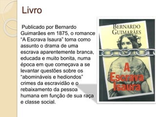 Livro
Publicado por Bernardo
Guimarães em 1875, o romance
“A Escrava Isaura” toma como
assunto o drama de uma
escrava aparentemente branca,
educada e muito bonita, numa
época em que começava a se
levantar questões sobre os
“abomináveis e hediondos”
crimes da escravidão e o
rebaixamento da pessoa
humana em função de sua raça
e classe social.
 
