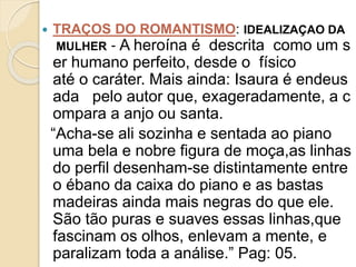  TRAÇOS DO ROMANTISMO: IDEALIZAÇAO DA
MULHER ‐ A heroína é descrita como um s
er humano perfeito, desde o físico
até o caráter. Mais ainda: Isaura é endeus
ada pelo autor que, exageradamente, a c
ompara a anjo ou santa.
“Acha-se ali sozinha e sentada ao piano
uma bela e nobre figura de moça,as linhas
do perfil desenham-se distintamente entre
o ébano da caixa do piano e as bastas
madeiras ainda mais negras do que ele.
São tão puras e suaves essas linhas,que
fascinam os olhos, enlevam a mente, e
paralizam toda a análise.” Pag: 05.
 