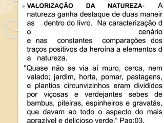  VALORIZAÇÃO DA NATUREZA‐ A
natureza ganha destaque de duas maneir
as dentro do livro. Na caracterização d
o cenário
e nas constantes comparações dos
traços positivos da heroína a elementos d
a natureza.
"Quase não se via aí muro, cerca, nem
valado; jardim, horta, pomar, pastagens,
e plantios circunvizinhos eram divididos
por viçosas e verdejantes sebes de
bambus, piteiras, espinheiros e gravatás,
que davam ao todo o aspecto do mais
aprazível e delicioso verde.“ Pag:03.
 