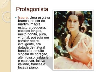 Protagonista
 Isaura: Uma escrava
branca, da cor do
marfim, magra,
estatura pequena,
cabelos longos,
muito bonita, pura,
virginal, possuía um
caráter nobre,
inteligente, era
dotada de natural
bondade e muito
singela de coração,
além disso, sabia ler
e escrever, falava
italiano, francês e
tocava piano.
 